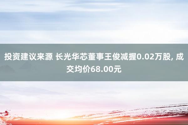 投资建议来源 长光华芯董事王俊减握0.02万股, 成交均价68.00元